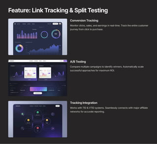 Feature: Link Tracking & Split Testing
Conversion Tracking
Monitor clicks, sales, and earnings in real-time. Track the entire customer
journey from click to purchase.
A/B Testing
Compare multiple campaigns to identify winners. Automatically scale
successful approaches for maximum ROI.
Tracking Integration
Works with TID & VTID systems. Seamlessly connects with major affiliate
networks for accurate reporting.
 