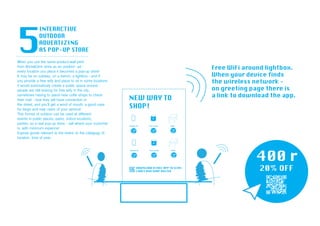 When you use the same product-wall print
from Brick&Click store as an outdoor ad -
every location you place it becomes a pop-up store!
It may be on subway, on a bench, a lightbox - and if
you provide a free wify and place to sit in some locations
it would automaticaly create a public space around -
people are still looking for free wify in the city,
sometimes having to stand near coffe shops to check
their mail - now they will have connection in
the street, and you’ll get a word of mouth, a good case
for blogs and new users of your service!
This format of outdoor can be used at different
events in public places, parks, indoor locations,
parties, as a real pop-up store - sell where your customer
is, with minimum expence!
Expose goods relevant to the event, to the categogy of,
location, time of year.
 