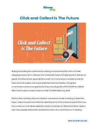 Click and Collect is The Future 
 
Buying and selling are continuously evolving as a process which aims to make 
shopping easy and fun. However, the most painful part of shopping is the delivery of 
goods. The Internet has expanded the reach of e-commerce to a wider customer 
base across the globe and as per published internet statistics, the global 
e-commerce revenue is expected to show annual growth of 8% CAGR from 2019 to 
2023. It will create a market volume of USD 2,73,4414 Million by 2023. 
  
On the other contrary, there is a hybrid e-commerce model surfacing in which the 
buyer makes his purchase online by selecting items of his choice and picks them up 
from a store or centralized collection center. It is known as ‘Click and Collect’ system 
and many people believe this could be the future of e-commerce or e-retailing.  
www.kiranaking.com
 