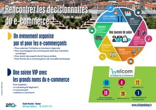 Brigitte Marandon - Manager
brit@asso-welcom.fr Tél : 07 82 97 77 87 www.clickandshop.fr
◗ Un événement organisé
par et pour les e-commerçants
• Pour valoriser l’initiative e-commerce régionale
• Pour accompagner les commerçants dans leur transition
numérique
• Pour réunir des experts de la France entière
• Pour former les e-commerçants à de nouvelles techniques
◗Une soirée VIP avec
les grands noms du e-commerce
Trois trophées :
• e-commerçant beginner*,
• e-commerçant
• solution e-commerce
60
adhérents
10
dîners d’échanges
de bonnes pratiques / an
4
ans
12
conférences / an
20
audits de site / an
elcomW E B E C O M M E R C E
Le réseau du e-commerce
1
même dynamique de
développement
*GUIDEDUDÉBUTANT
Rencontrez les décisionnaires
du e-commerce !
Une journée de salon..
clickck
METIERS DU WEB
Un créneau
S&
METIERS DU WEB
Un créneau
click
&S
ck
SS
pour
les créateurs.les créateurs.
 