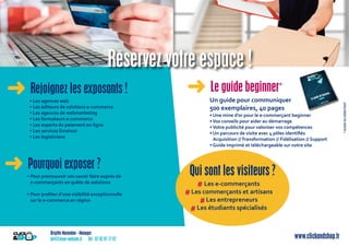 Brigitte Marandon - Manager
brit@asso-welcom.fr Tél : 07 82 97 77 87 www.clickandshop.fr
Réservez votre espace !
➜ Rejoignez les exposants !
• Les agences web
• Les éditeurs de solutions e-commerce
• Les agences de webmarketing
• Les formateurs e-commerce
• Les experts du paiement en ligne
• Les services livraison
• Les logisticiens
➜ Le guide beginner*
Un guide pour communiquer
500 exemplaires, 40 pages
• Une mine d’or pour le e-commerçant beginner
•Vos conseils pour aider au démarrage
•Votre publicité pour valoriser vos compétences
• Un parcours de visite avec 4 pôles identiﬁés
Acquisition //Transformation // Fidélisation // Support
• Guide imprimé et téléchargeable sur notre site
➜ Pourquoi exposer ?
• Pour promouvoir vos savoir faire auprès de
e-commerçants en quête de solutions
• Pour proﬁter d’une visibilité exceptionnelle
sur le e-commerce en région
Qui sont les visiteurs ?
Les e-commerçants
Les commerçants et artisans
Les entrepreneurs
Les étudiants spécialisés
#
#
#
#
*GUIDEDUDÉBUTANT
 