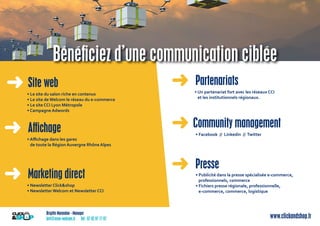 Brigitte Marandon - Manager
brit@asso-welcom.fr Tél : 07 82 97 77 87 www.clickandshop.fr
➜ Site web
• Le site du salon riche en contenus
• Le site de Welcom le réseau du e-commerce
• Le site CCI Lyon Métropole
• Campagne Adwords
• Facebook // Linkedin // Twitter➜ Aﬃchage ➜ Community management
➜ Presse
• Aﬃchage dans les gares
de toute la Région Auvergne Rhône Alpes
➜ Marketing direct
• Newsletter Click&shop
• Newsletter Welcom et Newsletter CCI
➜ Partenariats
• Un partenariat fort avec les réseaux CCI
et les institutionnels régionaux.
• Publicité dans la presse spécialisée e-commerce,
professionnels, commerce
• Fichiers presse régionale, professionnelle,
e-commerce, commerce, logistique
Bénéﬁciez d’une communication ciblée
 