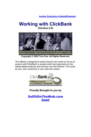 Another Publication of eBookWholesaler



    Working with ClickBank
                         (Version 2.0)




      Copyright © 2002 Tom Hua. All Rights Reserved.

This eBook is designed to assist anyone who wants to set up an
account with ClickBank to accept credit card payments on line
selling digital products and services over the Internet. This could
be you, your customers or your web site visitors.




                Proudly Brought to you by

              SellItOnTheWeb.com
                             Email
 
