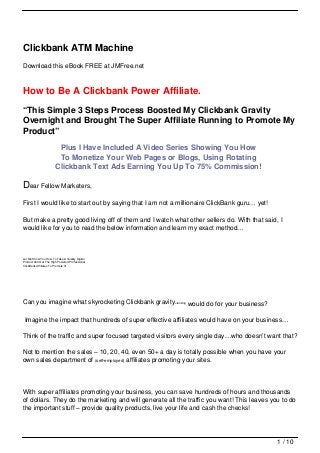 Clickbank ATM Machine
Download this eBook FREE at JMFree.net



How to Be A Clickbank Power Affiliate.
“This Simple 3 Steps Process Boosted My Clickbank Gravity
Overnight and Brought The Super Affiliate Running to Promote My
Product”
                        Plus I Have Included A Video Series Showing You How
                        To Monetize Your Web Pages or Blogs, Using Rotating
                       Clickbank Text Ads Earning You Up To 75% Commission!

Dear Fellow Marketers,
First I would like to start out by saying that I am not a millionaire ClickBank guru… yet!

But make a pretty good living off of them and I watch what other sellers do. With that said, I
would like for you to read the below information and learn my exact method…



Let Me Show You How To Take A Quality Digital
Product And Get The High Powered Professional
ClickBank Affiliates To Promote It!




Can you imagine what skyrocketing Clickbank gravity=ranking would do for your business?

 Imagine the impact that hundreds of super effective affiliates would have on your business…

Think of the traffic and super focused targeted visitors every single day…who doesn’t want that?

Not to mention the sales – 10, 20, 40, even 50+ a day is totally possible when you have your
own sales department of (self-employed) affiliates promoting your sites.




With super affiliates promoting your business, you can save hundreds of hours and thousands
of dollars. They do the marketing and will generate all the traffic you want! This leaves you to do
the important stuff – provide quality products, live your life and cash the checks!




                                                                                             1 / 10
 