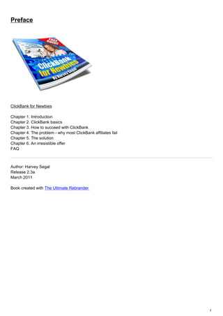 Preface




ClickBank for Newbies

Chapter 1. Introduction
Chapter 2. ClickBank basics
Chapter 3. How to succeed with ClickBank
Chapter 4. The problem - why most ClickBank affiliates fail
Chapter 5. The solution
Chapter 6. An irresistible offer
FAQ



Author: Harvey Segal
Release 2.3a
March 2011

Book created with The Ultimate Rebrander




                                                              1
 