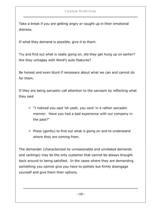 Clickbank Wealth Guide
- 100 -
Take a break if you are getting angry or caught up in their emotional
distress.
If what they demand is possible, give it to them.
Try and find out what is really going on, did they get hung up on earlier?
Are they unhappy with Word‟s auto features?
Be honest and even blunt if necessary about what we can and cannot do
for them.
If they are being sarcastic call attention to the sarcasm by reflecting what
they said
 “I noticed you said „oh yeah, you care‟ in a rather sarcastic
manner. Have you had a bad experience with our company in
the past?”
 Press (gently) to find out what is going on and to understand
where they are coming from.
The demander (characterized by unreasonable and unrelated demands
and rantings) may be the only customer that cannot be always brought
back around to being satisfied. In the cases where they are demanding
something you cannot give you have to politely but firmly disengage
yourself and give them their options.
 