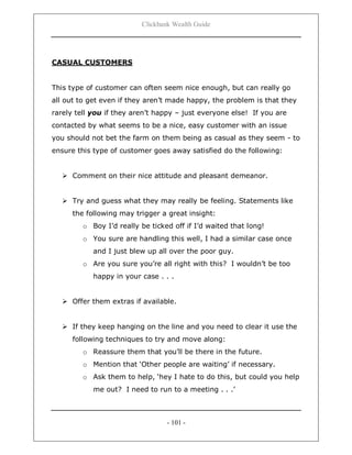 Clickbank Wealth Guide
- 101 -
CASUAL CUSTOMERS
This type of customer can often seem nice enough, but can really go
all out to get even if they aren‟t made happy, the problem is that they
rarely tell you if they aren‟t happy – just everyone else! If you are
contacted by what seems to be a nice, easy customer with an issue
you should not bet the farm on them being as casual as they seem - to
ensure this type of customer goes away satisfied do the following:
 Comment on their nice attitude and pleasant demeanor.
 Try and guess what they may really be feeling. Statements like
the following may trigger a great insight:
o Boy I‟d really be ticked off if I‟d waited that long!
o You sure are handling this well, I had a similar case once
and I just blew up all over the poor guy.
o Are you sure you‟re all right with this? I wouldn‟t be too
happy in your case . . .
 Offer them extras if available.
 If they keep hanging on the line and you need to clear it use the
following techniques to try and move along:
o Reassure them that you‟ll be there in the future.
o Mention that „Other people are waiting‟ if necessary.
o Ask them to help, „hey I hate to do this, but could you help
me out? I need to run to a meeting . . .‟
 