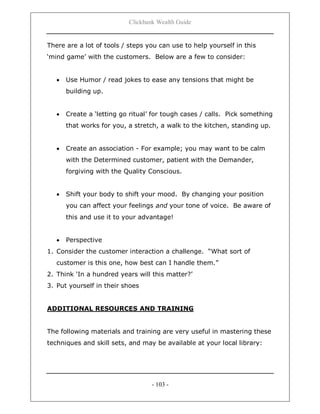 Clickbank Wealth Guide
- 103 -
There are a lot of tools / steps you can use to help yourself in this
„mind game‟ with the customers. Below are a few to consider:
 Use Humor / read jokes to ease any tensions that might be
building up.
 Create a „letting go ritual‟ for tough cases / calls. Pick something
that works for you, a stretch, a walk to the kitchen, standing up.
 Create an association - For example; you may want to be calm
with the Determined customer, patient with the Demander,
forgiving with the Quality Conscious.
 Shift your body to shift your mood. By changing your position
you can affect your feelings and your tone of voice. Be aware of
this and use it to your advantage!
 Perspective
1. Consider the customer interaction a challenge. “What sort of
customer is this one, how best can I handle them.”
2. Think „In a hundred years will this matter?‟
3. Put yourself in their shoes
ADDITIONAL RESOURCES AND TRAINING
The following materials and training are very useful in mastering these
techniques and skill sets, and may be available at your local library:
 