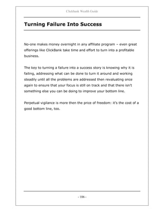 Clickbank Wealth Guide
- 106 -
Turning Failure Into Success
No-one makes money overnight in any affiliate program – even great
offerings like ClickBank take time and effort to turn into a profitable
business.
The key to turning a failure into a success story is knowing why it is
failing, addressing what can be done to turn it around and working
steadily until all the problems are addressed then revaluating once
again to ensure that your focus is still on track and that there isn‟t
something else you can be doing to improve your bottom line.
Perpetual vigilance is more then the price of freedom: it‟s the cost of a
good bottom line, too.
 