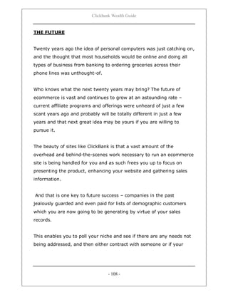 Clickbank Wealth Guide
- 108 -
THE FUTURE
Twenty years ago the idea of personal computers was just catching on,
and the thought that most households would be online and doing all
types of business from banking to ordering groceries across their
phone lines was unthought-of.
Who knows what the next twenty years may bring? The future of
ecommerce is vast and continues to grow at an astounding rate –
current affiliate programs and offerings were unheard of just a few
scant years ago and probably will be totally different in just a few
years and that next great idea may be yours if you are willing to
pursue it.
The beauty of sites like ClickBank is that a vast amount of the
overhead and behind-the-scenes work necessary to run an ecommerce
site is being handled for you and as such frees you up to focus on
presenting the product, enhancing your website and gathering sales
information.
And that is one key to future success – companies in the past
jealously guarded and even paid for lists of demographic customers
which you are now going to be generating by virtue of your sales
records.
This enables you to poll your niche and see if there are any needs not
being addressed, and then either contract with someone or if your
 