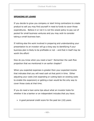 Clickbank Wealth Guide
- 113 -
SPEAKING OF LOANS
If you decide to grow you company or start hiring contractors to create
product to sell you may find yourself in need to funds to cover these
expenditures. Believe it or not it is not the wisest policy to pay out of
pocket for small business ventures and you may wish to consider
taking a small business loan.
If nothing else the work involved in preparing and understanding your
presentation to an investor will go a long way to identifying if your
business plan is likely to be profitable or not – and that in itself may be
worth the effort!
How do you know when you need a loan? Remember the cash flow
projection that we mentioned in an earlier chapter?
When you expected expenses is greater then your expected income
that indicates that you will need cash at that point in time. Either
adjusting your costs (not expanding or cutting back on existing costs
to enable the expansion) or getting a loan would be the only way to
cover those costs at that time.
If you do need a loan some tips about what an investor looks for
whether it be a banker or an independent includes that you have:
 A good personal credit score for the past ten (10) years
 