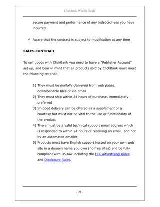 Clickbank Wealth Guide
- 21 -
secure payment and performance of any indebtedness you have
incurred
 Aware that the contract is subject to modification at any time
SALES CONTRACT
To sell goods with ClickBank you need to have a “Publisher Account”
set up, and bear in mind that all products sold by ClickBank must meet
the following criteria:
1) They must be digitally delivered from web pages,
downloadable files or via email
2) They must ship within 24 hours of purchase, immediately
preferred
3) Shipped delivery can be offered as a supplement or a
courtesy but must not be vital to the use or functionality of
the product
4) There must be a valid technical support email address which
is responded to within 24 hours of receiving an email, and not
by an automated emailer
5) Products must have English support hosted on your own web
site in a domain name you own (no free sites) and be fully
compliant with US law including the FTC Advertising Rules
and Disclosure Rules.
 