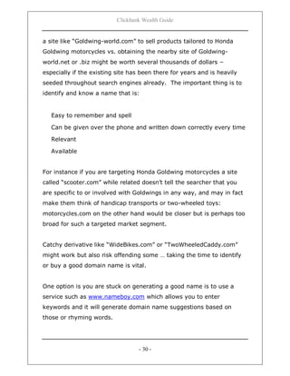 Clickbank Wealth Guide
- 30 -
a site like “Goldwing-world.com” to sell products tailored to Honda
Goldwing motorcycles vs. obtaining the nearby site of Goldwing-
world.net or .biz might be worth several thousands of dollars –
especially if the existing site has been there for years and is heavily
seeded throughout search engines already. The important thing is to
identify and know a name that is:
Easy to remember and spell
Can be given over the phone and written down correctly every time
Relevant
Available
For instance if you are targeting Honda Goldwing motorcycles a site
called “scooter.com” while related doesn‟t tell the searcher that you
are specific to or involved with Goldwings in any way, and may in fact
make them think of handicap transports or two-wheeled toys:
motorcycles.com on the other hand would be closer but is perhaps too
broad for such a targeted market segment.
Catchy derivative like “WideBikes.com” or “TwoWheeledCaddy.com”
might work but also risk offending some … taking the time to identify
or buy a good domain name is vital.
One option is you are stuck on generating a good name is to use a
service such as www.nameboy.com which allows you to enter
keywords and it will generate domain name suggestions based on
those or rhyming words.
 