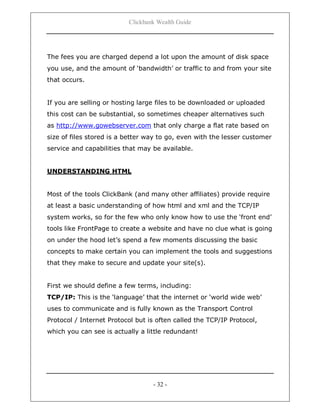 Clickbank Wealth Guide
- 32 -
The fees you are charged depend a lot upon the amount of disk space
you use, and the amount of „bandwidth‟ or traffic to and from your site
that occurs.
If you are selling or hosting large files to be downloaded or uploaded
this cost can be substantial, so sometimes cheaper alternatives such
as http://www.gowebserver.com that only charge a flat rate based on
size of files stored is a better way to go, even with the lesser customer
service and capabilities that may be available.
UNDERSTANDING HTML
Most of the tools ClickBank (and many other affiliates) provide require
at least a basic understanding of how html and xml and the TCP/IP
system works, so for the few who only know how to use the „front end‟
tools like FrontPage to create a website and have no clue what is going
on under the hood let‟s spend a few moments discussing the basic
concepts to make certain you can implement the tools and suggestions
that they make to secure and update your site(s).
First we should define a few terms, including:
TCP/IP: This is the „language‟ that the internet or „world wide web‟
uses to communicate and is fully known as the Transport Control
Protocol / Internet Protocol but is often called the TCP/IP Protocol,
which you can see is actually a little redundant!
 