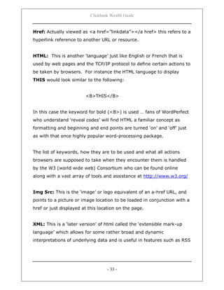 Clickbank Wealth Guide
- 33 -
Href: Actually viewed as <a href=”linkdata”></a href> this refers to a
hyperlink reference to another URL or resource.
HTML: This is another „language‟ just like English or French that is
used by web pages and the TCP/IP protocol to define certain actions to
be taken by browsers. For instance the HTML language to display
THIS would look similar to the following:
<B>THIS</B>
In this case the keyword for bold (<B>) is used … fans of WordPerfect
who understand „reveal codes‟ will find HTML a familiar concept as
formatting and beginning and end points are turned „on‟ and „off‟ just
as with that once highly popular word-processing package.
The list of keywords, how they are to be used and what all actions
browsers are supposed to take when they encounter them is handled
by the W3 (world wide web) Consortium who can be found online
along with a vast array of tools and assistance at http://www.w3.org/
Img Src: This is the „image‟ or logo equivalent of an a-href URL, and
points to a picture or image location to be loaded in conjunction with a
href or just displayed at this location on the page.
XML: This is a „later version‟ of html called the „extensible mark-up
language‟ which allows for some rather broad and dynamic
interpretations of underlying data and is useful in features such as RSS
 