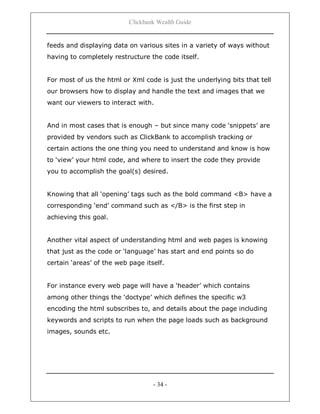 Clickbank Wealth Guide
- 34 -
feeds and displaying data on various sites in a variety of ways without
having to completely restructure the code itself.
For most of us the html or Xml code is just the underlying bits that tell
our browsers how to display and handle the text and images that we
want our viewers to interact with.
And in most cases that is enough – but since many code „snippets‟ are
provided by vendors such as ClickBank to accomplish tracking or
certain actions the one thing you need to understand and know is how
to „view‟ your html code, and where to insert the code they provide
you to accomplish the goal(s) desired.
Knowing that all „opening‟ tags such as the bold command <B> have a
corresponding „end‟ command such as </B> is the first step in
achieving this goal.
Another vital aspect of understanding html and web pages is knowing
that just as the code or „language‟ has start and end points so do
certain „areas‟ of the web page itself.
For instance every web page will have a „header‟ which contains
among other things the „doctype‟ which defines the specific w3
encoding the html subscribes to, and details about the page including
keywords and scripts to run when the page loads such as background
images, sounds etc.
 