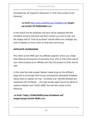 Clickbank Wealth Guide
- 37 -
formatted like all „hyperlink references‟ or „href‟ links similar to the
following:
<a href=http://item.publisher.pay.ClickBank.net target-
cb>CLICK TO PURCHASE</a>
In the actual link the publisher and item will be replaced with the
ClickBank account nickname and item number you wish to sell, and
the display test of “Click to purchase” should reflect any verbiage you
wish to display to inform them of what they are buying.
AFFILIATE LEVERAGING
This refers to the JMAP (join my affiliate program) where you create
links offering commissions of anywhere from 33% to 75$ of the sale of
your online product to an affiliate who lists the product on their site for
sale.
In this case the code snippet (below) needs to go on the affiliate‟s
page and to encourage them to join and become associated ClickBank
allows them to register for free. Currently over 100,000 affiliates are
registered with ClickBank … the code sample again has to be edited to
replace Publisher and “CLICK HERE” but will look similar to the
following:
<a href="http://PUBLISHER.jmap.ClickBank.net"
target=jmap>CLICK HERE</a>
 