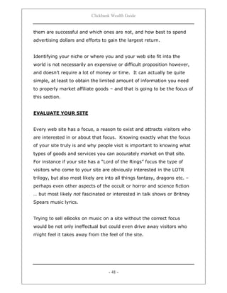 Clickbank Wealth Guide
- 41 -
them are successful and which ones are not, and how best to spend
advertising dollars and efforts to gain the largest return.
Identifying your niche or where you and your web site fit into the
world is not necessarily an expensive or difficult proposition however,
and doesn‟t require a lot of money or time. It can actually be quite
simple, at least to obtain the limited amount of information you need
to properly market affiliate goods – and that is going to be the focus of
this section.
EVALUATE YOUR SITE
Every web site has a focus, a reason to exist and attracts visitors who
are interested in or about that focus. Knowing exactly what the focus
of your site truly is and why people visit is important to knowing what
types of goods and services you can accurately market on that site.
For instance if your site has a “Lord of the Rings” focus the type of
visitors who come to your site are obviously interested in the LOTR
trilogy, but also most likely are into all things fantasy, dragons etc. –
perhaps even other aspects of the occult or horror and science fiction
… but most likely not fascinated or interested in talk shows or Britney
Spears music lyrics.
Trying to sell eBooks on music on a site without the correct focus
would be not only ineffectual but could even drive away visitors who
might feel it takes away from the feel of the site.
 