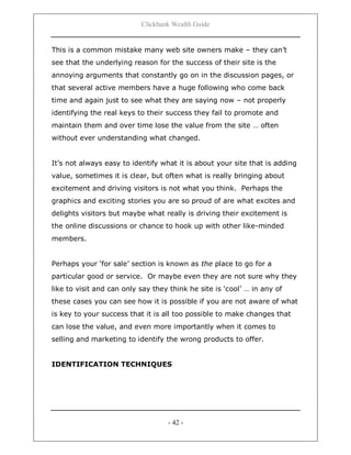 Clickbank Wealth Guide
- 42 -
This is a common mistake many web site owners make – they can‟t
see that the underlying reason for the success of their site is the
annoying arguments that constantly go on in the discussion pages, or
that several active members have a huge following who come back
time and again just to see what they are saying now – not properly
identifying the real keys to their success they fail to promote and
maintain them and over time lose the value from the site … often
without ever understanding what changed.
It‟s not always easy to identify what it is about your site that is adding
value, sometimes it is clear, but often what is really bringing about
excitement and driving visitors is not what you think. Perhaps the
graphics and exciting stories you are so proud of are what excites and
delights visitors but maybe what really is driving their excitement is
the online discussions or chance to hook up with other like-minded
members.
Perhaps your „for sale‟ section is known as the place to go for a
particular good or service. Or maybe even they are not sure why they
like to visit and can only say they think he site is „cool‟ … in any of
these cases you can see how it is possible if you are not aware of what
is key to your success that it is all too possible to make changes that
can lose the value, and even more importantly when it comes to
selling and marketing to identify the wrong products to offer.
IDENTIFICATION TECHNIQUES
 