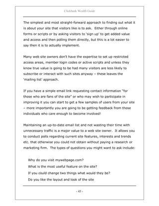Clickbank Wealth Guide
- 43 -
The simplest and most straight-forward approach to finding out what it
is about your site that visitors like is to ask. Either through online
forms or scripts or by asking visitors to „sign up‟ to get added value
and access and then polling them directly, but this is a lot easier to
say then it is to actually implement.
Many web site owners don‟t have the expertise to set up restricted
access areas, member login codes or active scripts and unless they
know true value is going to be had many visitors are less likely to
subscribe or interact with such sites anyway – these leaves the
„mailing list‟ approach.
If you have a simple email link requesting contact information “for
those who are fans of the site” or who may wish to participate in
improving it you can start to get a few samples of users from your site
– more importantly you are going to be getting feedback from those
individuals who care enough to become involved!
Maintaining an up-to-date email list and not wasting their time with
unnecessary traffic is a major value to a web site owner. It allows you
to conduct polls regarding current site features, interests and trends
etc. that otherwise you could not obtain without paying a research or
marketing firm. The types of questions you might want to ask include:
Why do you visit mywebpage.com?
What is the most useful feature on the site?
If you could change two things what would they be?
Do you like the layout and look of the site
 