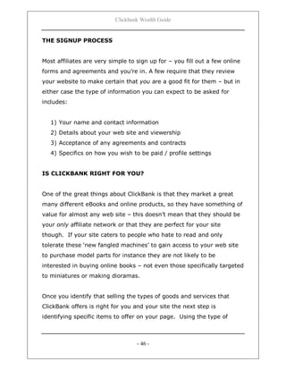 Clickbank Wealth Guide
- 46 -
THE SIGNUP PROCESS
Most affiliates are very simple to sign up for – you fill out a few online
forms and agreements and you‟re in. A few require that they review
your website to make certain that you are a good fit for them – but in
either case the type of information you can expect to be asked for
includes:
1) Your name and contact information
2) Details about your web site and viewership
3) Acceptance of any agreements and contracts
4) Specifics on how you wish to be paid / profile settings
IS CLICKBANK RIGHT FOR YOU?
One of the great things about ClickBank is that they market a great
many different eBooks and online products, so they have something of
value for almost any web site – this doesn‟t mean that they should be
your only affiliate network or that they are perfect for your site
though. If your site caters to people who hate to read and only
tolerate these „new fangled machines‟ to gain access to your web site
to purchase model parts for instance they are not likely to be
interested in buying online books – not even those specifically targeted
to miniatures or making dioramas.
Once you identify that selling the types of goods and services that
ClickBank offers is right for you and your site the next step is
identifying specific items to offer on your page. Using the type of
 