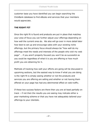 Clickbank Wealth Guide
- 47 -
customer base you have identified you can begin searching the
ClickBank database to find eBooks and services that your members
would appreciate.
THE RIGHT FIT
Once the right fit is found and products are put in place that matches
your area of focus you can further adjust your offerings depending on
how well the current ones do. We also will go over in more detail later
how best to set up and encourage sales with your existing niche
offerings, but the primary focus should always be “how well do my
offerings meet the needs and interests of the people who visit my web
page” … if you aren‟t properly focused you won‟t be as successful as
you could be regardless of what it is you are offering or how much
profit you are obtaining for it.
Methods of tracking how well your efforts are going will be discussed in
upcoming sections, but the easiest way to know if what you are doing
is the right fit is simply seeing whether or not the products and
services you are offering are selling and whether or not having them
offered on your page has had any detrimental effect on web traffic.
If these two success factors are there then you are at least partially on
track – if not then the results you are seeing may indicate either a
poor marketing scheme or that you have not adequately tailored your
offerings to your clientele.
 
