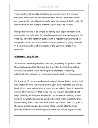 Clickbank Wealth Guide
- 50 -
visible and are all equally accessible so location is not the primary
concern: focus and content value are key, and as mentioned in the
previous section identifying the niche your sites content fulfils is key to
identifying how and what to market to your web site visitors.
Being visible online is as simple as editing your pages correctly and
applying to the right sites for search engines and link exchanges – but
once you have the „location‟ just as with a regular business trying to
sell products that are not understood or appreciated is going to result
in a failure regardless of the quality of the vendor or product in
question.
SCHEMES THAT WORK
With online marketing the best methods, especially for products like
those featured on ClickBank are the ones‟ that tie into the existing
content and attract those who might be interested in learning
additional information in an entertaining and visually exciting manner.
For instance, if you are reading a site about science fiction writing that
has a focus on how to sell and market your own short stories having a
block of text near one of your success stories asking “want to learn the
secrets of my success?” that takes you to a visually stimulating web
page detailing all the great reasons to buy an eBook detailing how to
become a published author is going to be much more successful then
hyper linking a text that says “how I sold my stories” even if it goes to
the same exciting page. Even more likely to catch attention but
possibly at the risk of annoying your viewers is placing logos or color
 