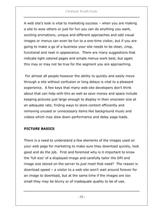 Clickbank Wealth Guide
- 52 -
A web site‟s look is vital to marketing success – when you are making
a site to wow others or just for fun you can do anything you want,
exciting animations, unique and different approaches and odd visual
images or menus can even be fun to a one-time visitor, but if you are
going to make a go of a business your site needs to be clean, crisp,
functional and neat in appearance. There are many suggestions that
indicate light colored pages and simple menus work best, but again
this may or may not be true for the segment you are approaching.
For almost all people however the ability to quickly and easily move
through a site without confusion or long delays is vital to a pleasant
experience. A few keys that many web site developers don‟t think
about that can help with this as well as save money and space include
keeping pictures just large enough to display in their onscreen size at
an adequate rate, finding ways to store content efficiently and
removing unused or unnecessary items like background music and
videos which may slow down performance and delay page loads.
PICTURE BASICS
There is a need to understand a few elements of the images used on
your web page for marketing to make sure they download quickly, look
good and do the job. First and foremost why is it important to know
the „full size‟ of a displayed image and carefully tailor the DPI and
image size stored on the server to just meet that need? The reason is
download speed – a visitor to a web site won‟t wait around forever for
an image to download, but at the same time if the images are too
small they may be blurry or of inadequate quality to be of use.
 