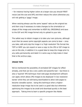 Clickbank Wealth Guide
- 55 -
– for instance having higher colors at a larger size you should FIRST
resize (set the size and DPI) and then reduce the colors otherwise you
will risk getting a „jaggy‟ image.
When resizing always use the same „aspect‟ ratio as the original too
and then crop if necessary to make changes to the orientation or
shape of the image and remember to KEEP ALL ORIGINALS and save
to the GIF and JPG image format only to upload to your site.
The safest way to obtain images is to take your own pictures, although
even then be aware some copyright aspects can come to bear – once
you take, edit and crop the image in a „high resolution‟ file format like
TIFF or WMF you can export or save a copy to the JPG or GIF image to
use on the site, in addition it is a good idea to keep the image prior to
any edits permanently and label it in some way to help make it clear
that is the archive copy.
IMAGE TIPS
We‟ve mentioned the possibility of animated GIF images for effect
already, and that can be a very useful and powerful tool – but there is
also a „layered‟ JPG technique most web page development software
can apply which allows JPG images to be displayed „in low resolution
bands‟ while they are still being downloaded to allow web pages to
become viewable sooner. Using this technique when a higher-
resolution large image has to be used is a good idea but otherwise
optimizing the images to be small and download quickly is the best
approach. Taking time to learn a specific program like Adobe
 