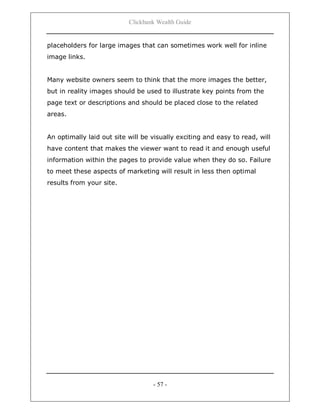 Clickbank Wealth Guide
- 57 -
placeholders for large images that can sometimes work well for inline
image links.
Many website owners seem to think that the more images the better,
but in reality images should be used to illustrate key points from the
page text or descriptions and should be placed close to the related
areas.
An optimally laid out site will be visually exciting and easy to read, will
have content that makes the viewer want to read it and enough useful
information within the pages to provide value when they do so. Failure
to meet these aspects of marketing will result in less then optimal
results from your site.
 