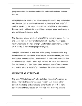 Clickbank Wealth Guide
- 6 -
programs which you are certain to have heard about in one form or
another.
Most people have heard of an affiliate program even if they don‟t know
exactly what they are or how they work – these new „holy grails‟ of
modern marketing are touted as providing the ability to earn income
24-hours a day without doing anything – just add some magic code to
your existing website, and viola!
The claims go on and on about what affiliate programs can do for you
and about how easy they are to implement - but how many people
really understand the new Shangri-La of modern ecommerce, and just
what exactly is an „affiliate program‟ anyway?
Until you understand at least this much getting involved in one may
not only not earn you untold riches as you doubtless dream, but could
even cause you headaches, confusion and in rare cases even cost you
both in time and money. So sit right back as we „tell a tale‟ and learn
first the basics, and then more about one particular affiliate program
and how to use it to successfully cash in on the emerging market.
AFFILIATES: WHAT THEY ARE
The term “Affiliate Program” (also called an “Associate” program at
times) refers to the numerous ways you can earn money either
through marketing and advertising a merchant‟s product or from
actual sales of their products on your web site. Basically you are
 