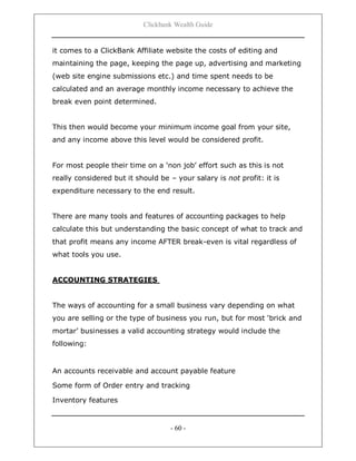 Clickbank Wealth Guide
- 60 -
it comes to a ClickBank Affiliate website the costs of editing and
maintaining the page, keeping the page up, advertising and marketing
(web site engine submissions etc.) and time spent needs to be
calculated and an average monthly income necessary to achieve the
break even point determined.
This then would become your minimum income goal from your site,
and any income above this level would be considered profit.
For most people their time on a „non job‟ effort such as this is not
really considered but it should be – your salary is not profit: it is
expenditure necessary to the end result.
There are many tools and features of accounting packages to help
calculate this but understanding the basic concept of what to track and
that profit means any income AFTER break-even is vital regardless of
what tools you use.
ACCOUNTING STRATEGIES
The ways of accounting for a small business vary depending on what
you are selling or the type of business you run, but for most „brick and
mortar‟ businesses a valid accounting strategy would include the
following:
An accounts receivable and account payable feature
Some form of Order entry and tracking
Inventory features
 