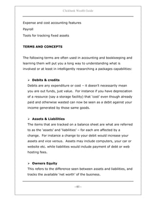 Clickbank Wealth Guide
- 61 -
Expense and cost accounting features
Payroll
Tools for tracking fixed assets
TERMS AND CONCEPTS
The following terms are often used in accounting and bookkeeping and
learning them will put you a long way to understanding what is
involved or at least in intelligently researching a packages capabilities:
 Debits & credits
Debits are any expenditure or cost – it doesn‟t necessarily mean
you are out funds, just value. For instance if you have depreciation
of a resource (say a storage facility) that „cost‟ even though already
paid and otherwise wasted can now be seen as a debit against your
income generated by those same goods.
 Assets & Liabilities
The items that are tracked on a balance sheet are what are referred
to as the „assets‟ and „liabilities‟ – for each are affected by a
change. For instance a change to your debit would increase your
assets and vice versus. Assets may include computers, your car or
website etc. while liabilities would include payment of debt or web
hosting fees.
 Owners Equity
This refers to the difference seen between assets and liabilities, and
tracks the available „net worth‟ of the business.
 