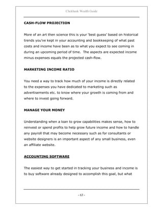 Clickbank Wealth Guide
- 63 -
CASH-FLOW PROJECTION
More of an art then science this is your „best guess‟ based on historical
trends you‟ve kept in your accounting and bookkeeping of what past
costs and income have been as to what you expect to see coming in
during an upcoming period of time. The aspects are expected income
minus expenses equals the projected cash-flow.
MARKETING INCOME RATIO
You need a way to track how much of your income is directly related
to the expenses you have dedicated to marketing such as
advertisements etc. to know where your growth is coming from and
where to invest going forward.
MANAGE YOUR MONEY
Understanding when a loan to grow capabilities makes sense, how to
reinvest or spend profits to help grow future income and how to handle
any payroll that may become necessary such as for consultants or
website designers is an important aspect of any small business, even
an affiliate website.
ACCOUNTING SOFTWARE
The easiest way to get started in tracking your business and income is
to buy software already designed to accomplish this goal, but what
 