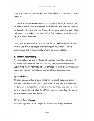 Clickbank Wealth Guide
- 64 -
type of software is right for you and what about the expertise needed
to run it?
For most businesses an entry-level accounting package designed for
small to medium level businesses will work well and requires little to
no education beyond the help files and manuals, but it is a good idea
to invest in and „take a test ride‟ with a few packages prior to setting
up your actual accounts.
Using user groups and word of mouth for suggestions is also a good
idea to see which packages are working for your peers. Some
suggestions that are commonly offered by many include:
1) Simply Accounting
A reasonably good and full featured package that also has a payroll
option in case you find your income and business needs growing.
Supporting many internet and e-commerce features already it is easy
to use and should more then meet an affiliate business need.
2) MYOB Plus
This is a double-entry system designed for small businesses and
includes over a hundred report templates. It includes a time billing
module which is ideal for service oriented business and can be useful
for tracking costs and labor for affiliate support, and also integrates
with Microsoft Word and Excel.
3) Intuit QuickBooks
This package used to be despaired by many in the professional
 