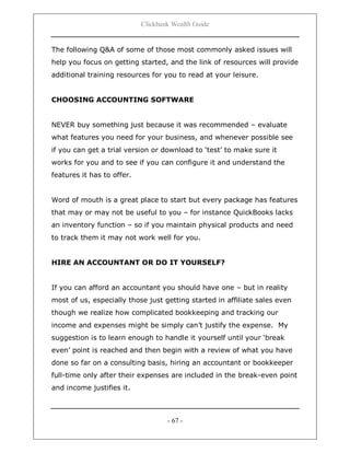 Clickbank Wealth Guide
- 67 -
The following Q&A of some of those most commonly asked issues will
help you focus on getting started, and the link of resources will provide
additional training resources for you to read at your leisure.
CHOOSING ACCOUNTING SOFTWARE
NEVER buy something just because it was recommended – evaluate
what features you need for your business, and whenever possible see
if you can get a trial version or download to „test‟ to make sure it
works for you and to see if you can configure it and understand the
features it has to offer.
Word of mouth is a great place to start but every package has features
that may or may not be useful to you – for instance QuickBooks lacks
an inventory function – so if you maintain physical products and need
to track them it may not work well for you.
HIRE AN ACCOUNTANT OR DO IT YOURSELF?
If you can afford an accountant you should have one – but in reality
most of us, especially those just getting started in affiliate sales even
though we realize how complicated bookkeeping and tracking our
income and expenses might be simply can‟t justify the expense. My
suggestion is to learn enough to handle it yourself until your „break
even‟ point is reached and then begin with a review of what you have
done so far on a consulting basis, hiring an accountant or bookkeeper
full-time only after their expenses are included in the break-even point
and income justifies it.
 