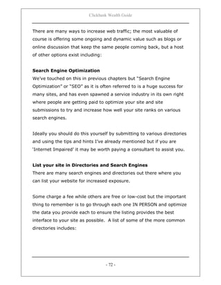 Clickbank Wealth Guide
- 72 -
There are many ways to increase web traffic; the most valuable of
course is offering some ongoing and dynamic value such as blogs or
online discussion that keep the same people coming back, but a host
of other options exist including:
Search Engine Optimization
We‟ve touched on this in previous chapters but “Search Engine
Optimization” or “SEO” as it is often referred to is a huge success for
many sites, and has even spawned a service industry in its own right
where people are getting paid to optimize your site and site
submissions to try and increase how well your site ranks on various
search engines.
Ideally you should do this yourself by submitting to various directories
and using the tips and hints I‟ve already mentioned but if you are
„Internet Impaired‟ it may be worth paying a consultant to assist you.
List your site in Directories and Search Engines
There are many search engines and directories out there where you
can list your website for increased exposure.
Some charge a fee while others are free or low-cost but the important
thing to remember is to go through each one IN PERSON and optimize
the data you provide each to ensure the listing provides the best
interface to your site as possible. A list of some of the more common
directories includes:
 