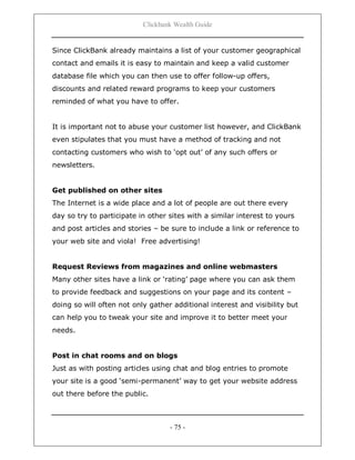 Clickbank Wealth Guide
- 75 -
Since ClickBank already maintains a list of your customer geographical
contact and emails it is easy to maintain and keep a valid customer
database file which you can then use to offer follow-up offers,
discounts and related reward programs to keep your customers
reminded of what you have to offer.
It is important not to abuse your customer list however, and ClickBank
even stipulates that you must have a method of tracking and not
contacting customers who wish to „opt out‟ of any such offers or
newsletters.
Get published on other sites
The Internet is a wide place and a lot of people are out there every
day so try to participate in other sites with a similar interest to yours
and post articles and stories – be sure to include a link or reference to
your web site and viola! Free advertising!
Request Reviews from magazines and online webmasters
Many other sites have a link or „rating‟ page where you can ask them
to provide feedback and suggestions on your page and its content –
doing so will often not only gather additional interest and visibility but
can help you to tweak your site and improve it to better meet your
needs.
Post in chat rooms and on blogs
Just as with posting articles using chat and blog entries to promote
your site is a good „semi-permanent‟ way to get your website address
out there before the public.
 