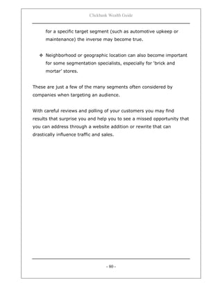 Clickbank Wealth Guide
- 80 -
for a specific target segment (such as automotive upkeep or
maintenance) the inverse may become true.
 Neighborhood or geographic location can also become important
for some segmentation specialists, especially for „brick and
mortar‟ stores.
These are just a few of the many segments often considered by
companies when targeting an audience.
With careful reviews and polling of your customers you may find
results that surprise you and help you to see a missed opportunity that
you can address through a website addition or rewrite that can
drastically influence traffic and sales.
 