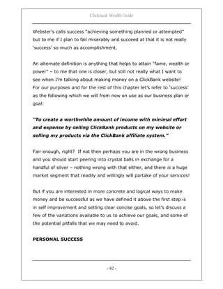Clickbank Wealth Guide
- 82 -
Webster‟s calls success “achieving something planned or attempted”
but to me if I plan to fail miserably and succeed at that it is not really
„success‟ so much as accomplishment.
An alternate definition is anything that helps to attain “fame, wealth or
power” – to me that one is closer, but still not really what I want to
see when I‟m talking about making money on a ClickBank website!
For our purposes and for the rest of this chapter let‟s refer to „success‟
as the following which we will from now on use as our business plan or
goal:
“To create a worthwhile amount of income with minimal effort
and expense by selling ClickBank products on my website or
selling my products via the ClickBank affiliate system.”
Fair enough, right? If not then perhaps you are in the wrong business
and you should start peering into crystal balls in exchange for a
handful of silver – nothing wrong with that either, and there is a huge
market segment that readily and willingly will partake of your services!
But if you are interested in more concrete and logical ways to make
money and be successful as we have defined it above the first step is
in self improvement and setting clear concise goals, so let‟s discuss a
few of the variations available to us to achieve our goals, and some of
the potential pitfalls that we may need to avoid.
PERSONAL SUCCESS
 