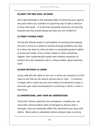 Clickbank Wealth Guide
- 84 -
B) KEEP THE END GOAL IN MIND
Don‟t get distracted in the everyday effort of achieving your goal to
the point where you overlook an upcoming way to take a shortcut
to your end result – it is the final successful result you are striving
towards and that should always be what you are mindful of!
C) FIRST THINGS FIRST
At first this almost seems in contradiction to working and keeping
the end in mind as it refers to working through problems one step
at a time, but what he refers to here is a successful person‟s ability
to know and create a list of what it takes to make something
happen, then systematically tackle each problem necessary to
achieve the next milestone until or unless another option presents
itself.
D)WIN WITHOUT A LOSER
Covey calls this the habit of „win win‟ in which you should try to find
ways to win that do not require anyone else to „lose‟ – if everyone
is happy with a result you are more likely to be allowed to enjoy it,
and even gain input and assistance in achieving it which is never a
bad thing.
E) UNDERSTAND, AND THEN BE UNDERSTOOD
Terms like “Active Listening” and compassion, empathy etc. are
more then communication tools or thoughts to discuss with a
therapist, they can drastically affect the interactions you have with
others. Being able to understand where someone else is coming
 