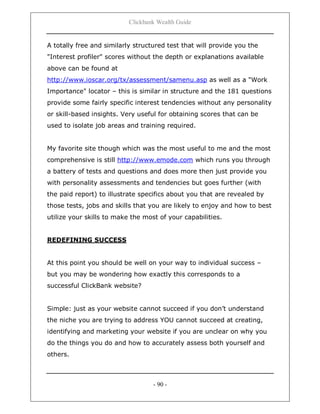 Clickbank Wealth Guide
- 90 -
A totally free and similarly structured test that will provide you the
"Interest profiler" scores without the depth or explanations available
above can be found at
http://www.ioscar.org/tx/assessment/samenu.asp as well as a "Work
Importance" locator – this is similar in structure and the 181 questions
provide some fairly specific interest tendencies without any personality
or skill-based insights. Very useful for obtaining scores that can be
used to isolate job areas and training required.
My favorite site though which was the most useful to me and the most
comprehensive is still http://www.emode.com which runs you through
a battery of tests and questions and does more then just provide you
with personality assessments and tendencies but goes further (with
the paid report) to illustrate specifics about you that are revealed by
those tests, jobs and skills that you are likely to enjoy and how to best
utilize your skills to make the most of your capabilities.
REDEFINING SUCCESS
At this point you should be well on your way to individual success –
but you may be wondering how exactly this corresponds to a
successful ClickBank website?
Simple: just as your website cannot succeed if you don‟t understand
the niche you are trying to address YOU cannot succeed at creating,
identifying and marketing your website if you are unclear on why you
do the things you do and how to accurately assess both yourself and
others.
 
