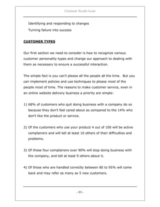 Clickbank Wealth Guide
- 93 -
Identifying and responding to changes
Turning failure into success
CUSTOMER TYPES
Our first section we need to consider is how to recognize various
customer personality types and change our approach to dealing with
them as necessary to ensure a successful interaction.
The simple fact is you can‟t please all the people all the time. But you
can implement policies and use techniques to please most of the
people most of time. The reasons to make customer service, even in
an online website delivery business a priority are simple:
1) 68% of customers who quit doing business with a company do so
because they don‟t feel cared about as compared to the 14% who
don‟t like the product or service.
2) Of the customers who use your product 4 out of 100 will be active
complainers and will tell at least 10 others of their difficulties and
problems.
3) Of these four complainers over 90% will stop doing business with
the company, and tell at least 9 others about it.
4) Of those who are handled correctly between 80 to 95% will come
back and may refer as many as 5 new customers.
 