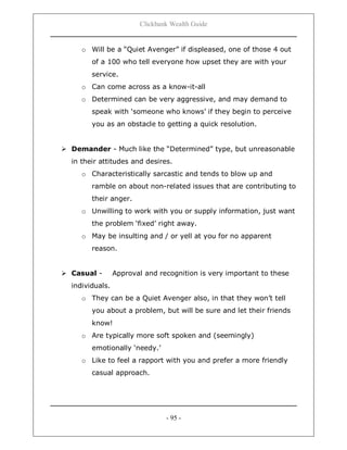 Clickbank Wealth Guide
- 95 -
o Will be a “Quiet Avenger” if displeased, one of those 4 out
of a 100 who tell everyone how upset they are with your
service.
o Can come across as a know-it-all
o Determined can be very aggressive, and may demand to
speak with „someone who knows‟ if they begin to perceive
you as an obstacle to getting a quick resolution.
 Demander - Much like the “Determined” type, but unreasonable
in their attitudes and desires.
o Characteristically sarcastic and tends to blow up and
ramble on about non-related issues that are contributing to
their anger.
o Unwilling to work with you or supply information, just want
the problem „fixed‟ right away.
o May be insulting and / or yell at you for no apparent
reason.
 Casual - Approval and recognition is very important to these
individuals.
o They can be a Quiet Avenger also, in that they won‟t tell
you about a problem, but will be sure and let their friends
know!
o Are typically more soft spoken and (seemingly)
emotionally „needy.‟
o Like to feel a rapport with you and prefer a more friendly
casual approach.
 