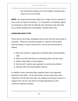 Clickbank Wealth Guide
- 96 -
o Are sometimes thought of as „time robbers‟ because they
hang on the line and talk.
NOTE: Be aware that everyone falls into a „range‟ and no customer is
every just one „type‟ of customer. It is important to constantly adjust
as necessary to deal with the attitude and interaction type that they
are currently displaying to successfully maintain their trust.
HANDLING EACH TYPE
There will be some basic strategies that are the same for every type of
customer. These are commonly taught in customer service skills
training classes in major corporations, and can be summarized as
follows:
 Pace the customer: judge their emotional state and personality
type.
 Make sure they feel that you understand them and the issue.
 Gather information on the problem.
 Get buy-off / explain your approach to solving the problem
 Proceed with the actual problem solving.
In addition every emotional state responds best to the approach
tailored to that state. I‟ll list each below, but be aware that many
customers will fall into more than one category during the course of a
support call, and you may have to change approaches as the
customer‟s attitude changes.
 