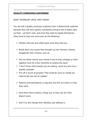 Clickbank Wealth Guide
- 97 -
QUALITY CONSCIOUS CUSTOMERS
DON‟T INTERRUPT UNTIL THEY FINISH
You can tell a Quality conscious customer from a Determined customer
because they will have specific complaints and give lots of detail right
up front. Let them vent, and once they start to repeat themselves
(they tend to loop over and over) do the following:
 Politely interrupt and reflect back what they told you.
 Break down any issues they brought up into „obvious‟ choices.
Exaggerate their choices, such as
 We can either refund your money if you‟re that unhappy or work
together here for a few moments to resolve the issue”
 „I don‟t know what exactly you are asking, could you give me a
specific example‟
 Fire off a bunch of guesses „That could be (xyz) or maybe we
need to get you out an update.‟
 Patience and persistence is required, but find out what it is that
they want.
 Give them future actions, things you or they can do if this
doesn‟t work.
 Don‟t try and change their attitude, just address it.
 
