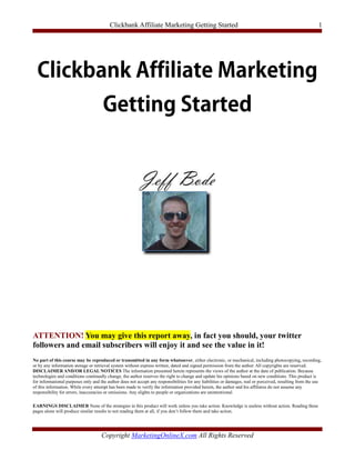 Clickbank Affiliate Marketing Getting Started                                                                     1




ATTENTION! You may give this report away, in fact you should, your twitter
followers and email subscribers will enjoy it and see the value in it!
No part of this course may be reproduced or transmitted in any form whatsoever, either electronic, or mechanical, including photocopying, recording,
or by any information storage or retrieval system without express written, dated and signed permission from the author. All copyrights are reserved.
DISCLAIMER AND/OR LEGAL NOTICES The information presented herein represents the views of the author at the date of publication. Because
technologies and conditions continually change, the author reserves the right to change and update his opinions based on new conditions. This product is
for informational purposes only and the author does not accept any responsibilities for any liabilities or damages, real or perceived, resulting from the use
of this information. While every attempt has been made to verify the information provided herein, the author and his affiliates do not assume any
responsibility for errors, inaccuracies or omissions. Any slights to people or organizations are unintentional.

EARNINGS DISCLAIMER None of the strategies in this product will work unless you take action. Knowledge is useless without action. Reading these
pages alone will produce similar results to not reading them at all, if you don’t follow them and take action.




                                     Copyright MarketingOnlineX.com All Rights Reserved
 