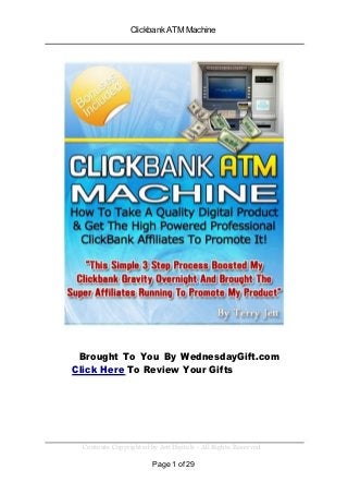 Clickbank ATM Machine
Brought To You By WednesdayGift.com
Click Here To Review Your Gifts
Contents Copyrighted by JettDigitals - All Rights Reserved
Page 1 of 29
 