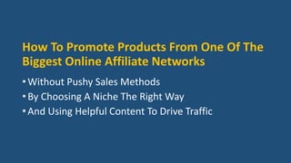 How To Promote Products From One Of The
Biggest Online Affiliate Networks
• Without Pushy Sales Methods
• By Choosing A Niche The Right Way
• And Using Helpful Content To Drive Traffic
 