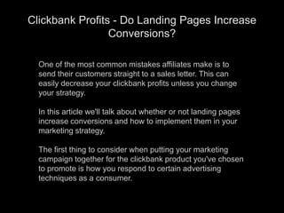 One of the most common mistakes affiliates make is to send their customers straight to a sales letter. This can easily decrease your clickbank profits unless you change your strategy.In this article we&apos;ll talk about whether or not landing pages increase conversions and how to implement them in your marketing strategy.The first thing to consider when putting your marketing campaign together for the clickbank product you&apos;ve chosen to promote is how you respond to certain advertising techniques as a consumer. Clickbank Profits - Do Landing Pages Increase Conversions? 